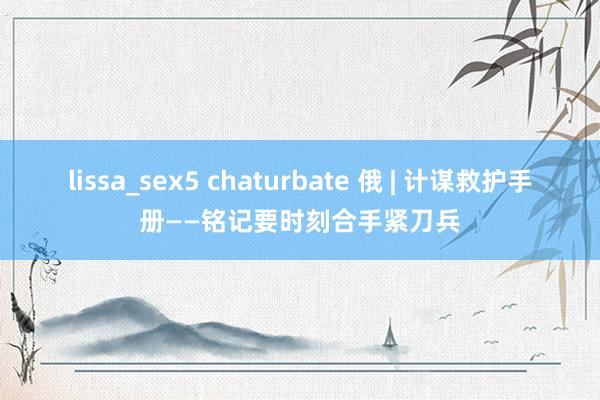 lissa_sex5 chaturbate 俄 | 计谋救护手册——铭记要时刻合手紧刀兵