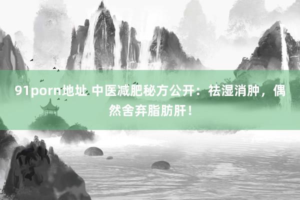 91porn地址 中医减肥秘方公开：祛湿消肿，偶然舍弃脂肪肝！