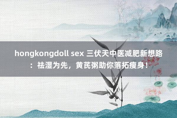 hongkongdoll sex 三伏天中医减肥新想路：祛湿为先，黄芪粥助你落拓瘦身！