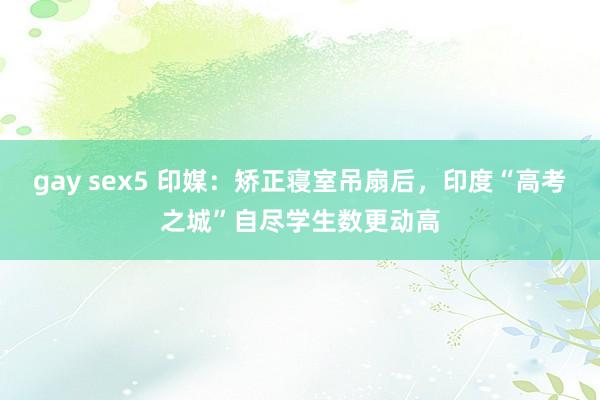 gay sex5 印媒：矫正寝室吊扇后，印度“高考之城”自尽学生数更动高