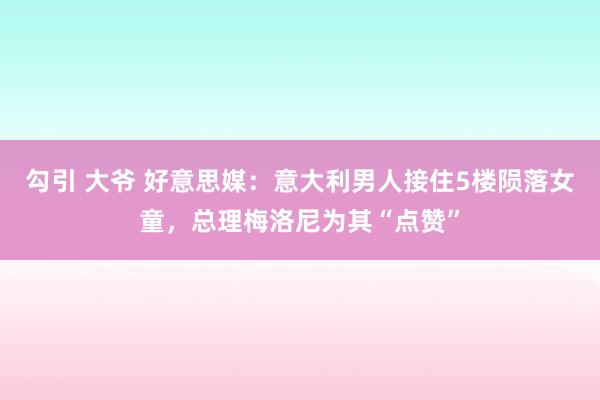 勾引 大爷 好意思媒：意大利男人接住5楼陨落女童，总理梅洛尼为其“点赞”