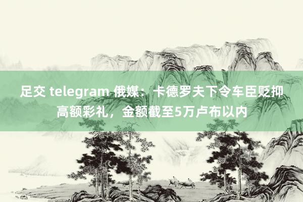 足交 telegram 俄媒：卡德罗夫下令车臣贬抑高额彩礼，金额截至5万卢布以内