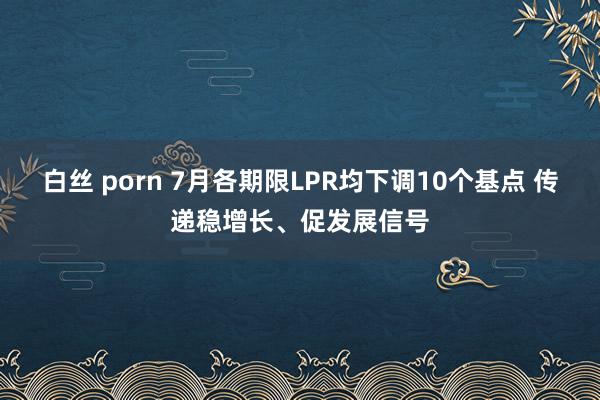 白丝 porn 7月各期限LPR均下调10个基点 传递稳增长、促发展信号