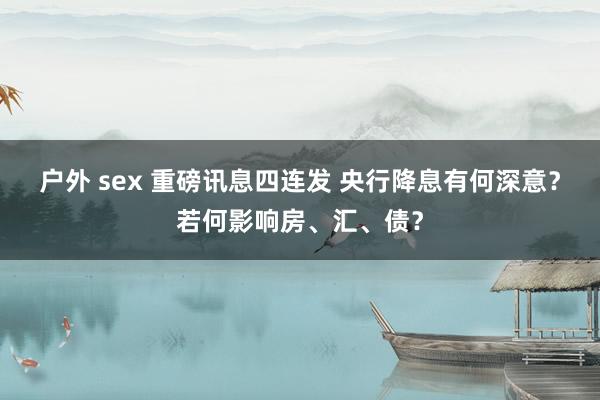 户外 sex 重磅讯息四连发 央行降息有何深意？若何影响房、汇、债？