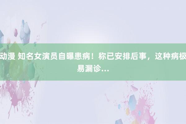 动漫 知名女演员自曝患病！称已安排后事，这种病极易漏诊...