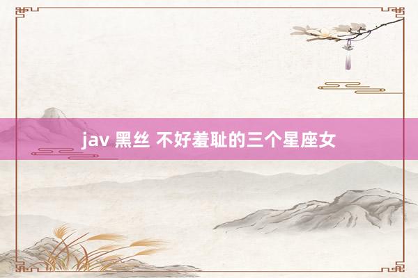 jav 黑丝 不好羞耻的三个星座女