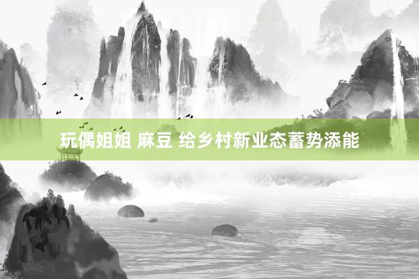 玩偶姐姐 麻豆 给乡村新业态蓄势添能