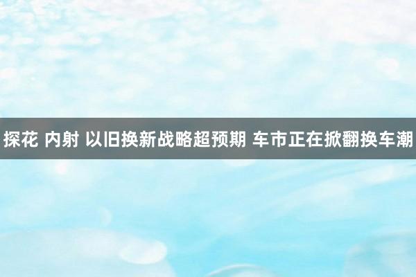 探花 内射 以旧换新战略超预期 车市正在掀翻换车潮