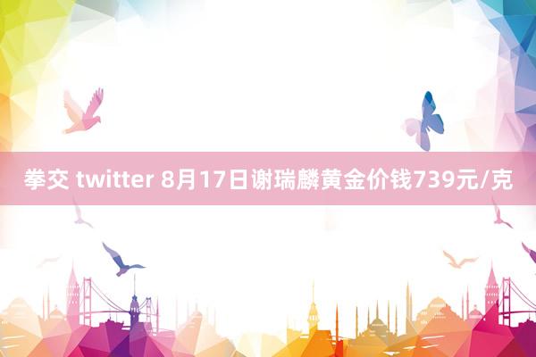 拳交 twitter 8月17日谢瑞麟黄金价钱739元/克