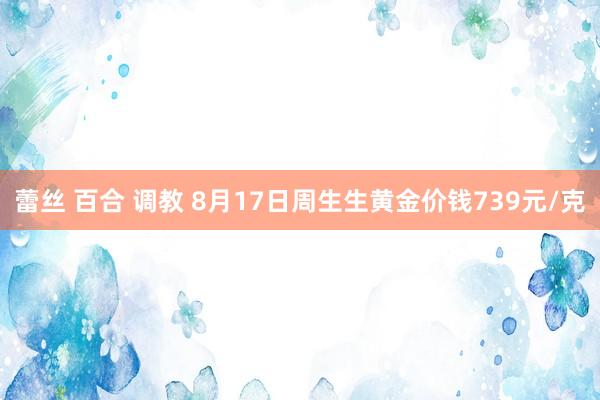 蕾丝 百合 调教 8月17日周生生黄金价钱739元/克