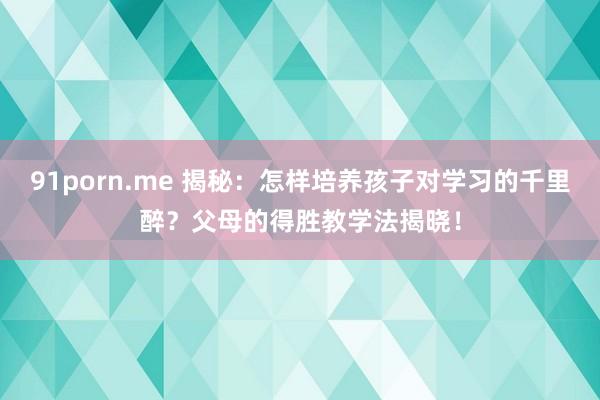 91porn.me 揭秘：怎样培养孩子对学习的千里醉？父母的得胜教学法揭晓！