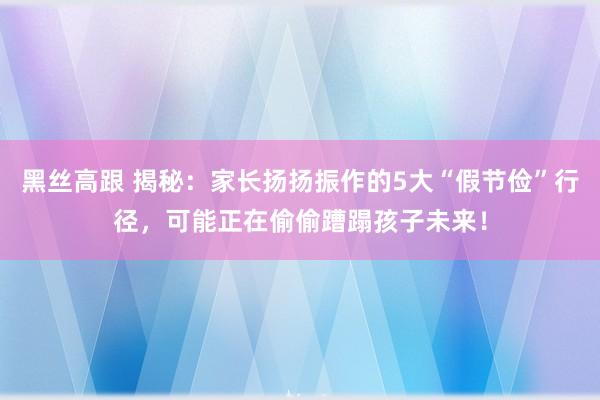 黑丝高跟 揭秘：家长扬扬振作的5大“假节俭”行径，可能正在偷偷蹧蹋孩子未来！