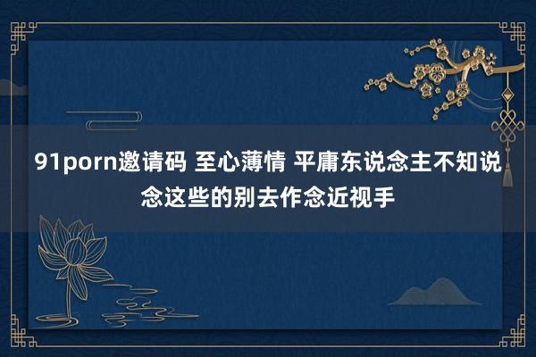 91porn邀请码 至心薄情 平庸东说念主不知说念这些的别去作念近视手