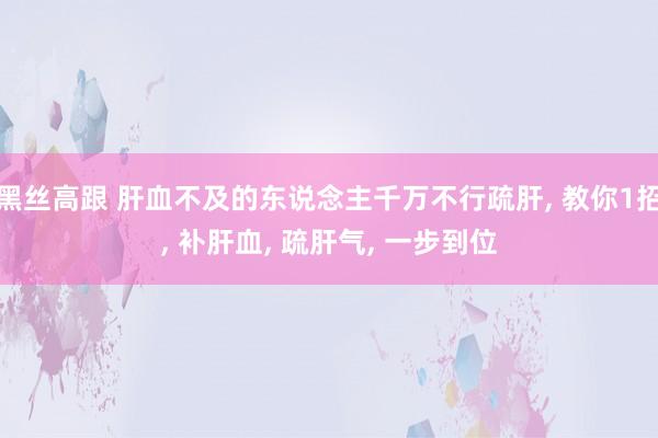 黑丝高跟 肝血不及的东说念主千万不行疏肝， 教你1招， 补肝血， 疏肝气， 一步到位