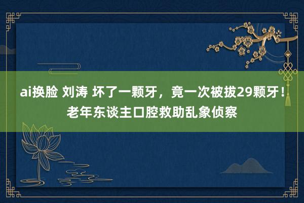 ai换脸 刘涛 坏了一颗牙，竟一次被拔29颗牙！老年东谈主口腔救助乱象侦察