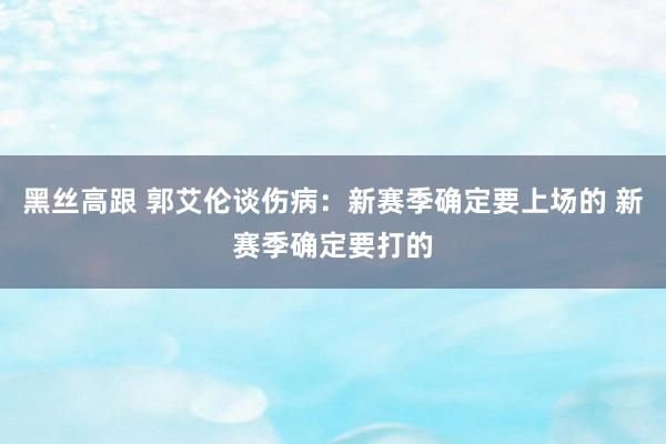 黑丝高跟 郭艾伦谈伤病：新赛季确定要上场的 新赛季确定要打的