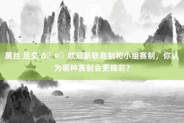 黑丝 足交 🤔欧冠新联赛制和小组赛制，你认为哪种赛制会更精彩？