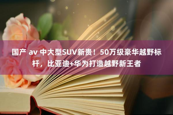 国产 av 中大型SUV新贵！50万级豪华越野标杆，比亚迪+华为打造越野新王者