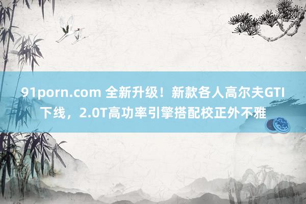 91porn.com 全新升级！新款各人高尔夫GTI下线，2.0T高功率引擎搭配校正外不雅