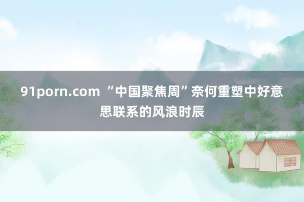 91porn.com “中国聚焦周”奈何重塑中好意思联系的风浪时辰