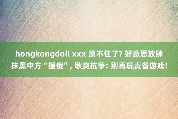 hongkongdoll xxx 顶不住了? 好意思放肆抹黑中方“援俄”， 耿爽抗争: 别再玩责备游戏!