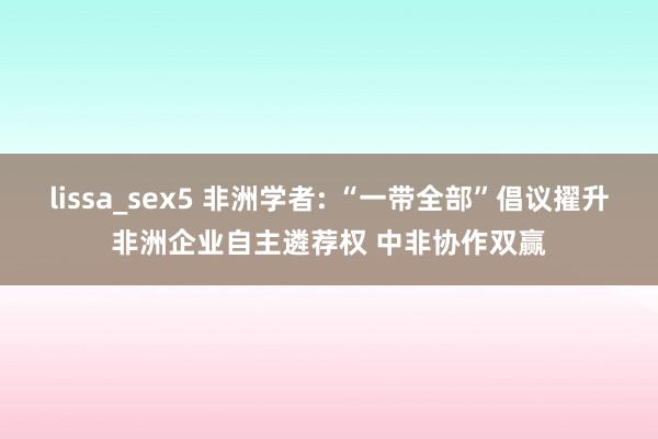 lissa_sex5 非洲学者: “一带全部”倡议擢升非洲企业自主遴荐权 中非协作双赢