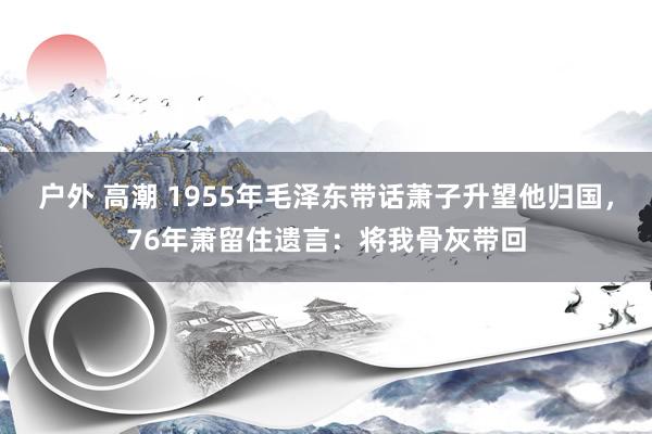 户外 高潮 1955年毛泽东带话萧子升望他归国，76年萧留住遗言：将我骨灰带回