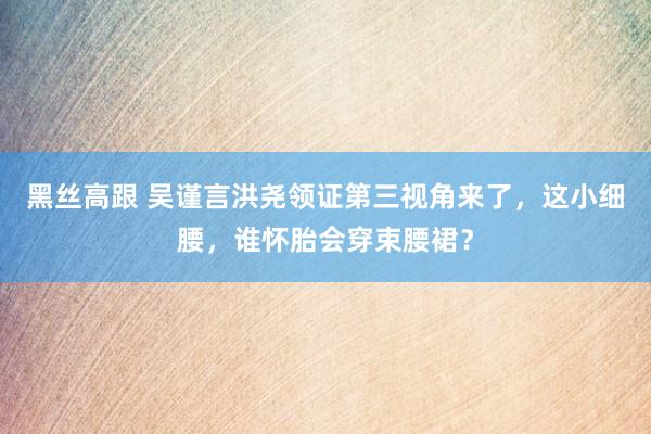 黑丝高跟 吴谨言洪尧领证第三视角来了，这小细腰，谁怀胎会穿束腰裙？