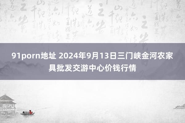 91porn地址 2024年9月13日三门峡金河农家具批发交游中心价钱行情