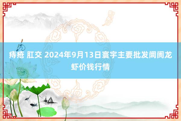 痔疮 肛交 2024年9月13日寰宇主要批发阛阓龙虾价钱行情