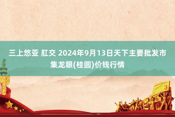 三上悠亚 肛交 2024年9月13日天下主要批发市集龙眼(桂圆)价钱行情