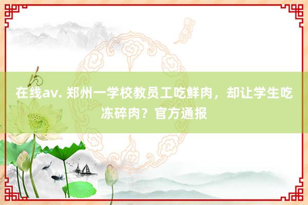 在线av. 郑州一学校教员工吃鲜肉，却让学生吃冻碎肉？官方通报