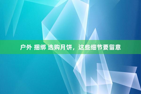 户外 捆绑 选购月饼，这些细节要留意