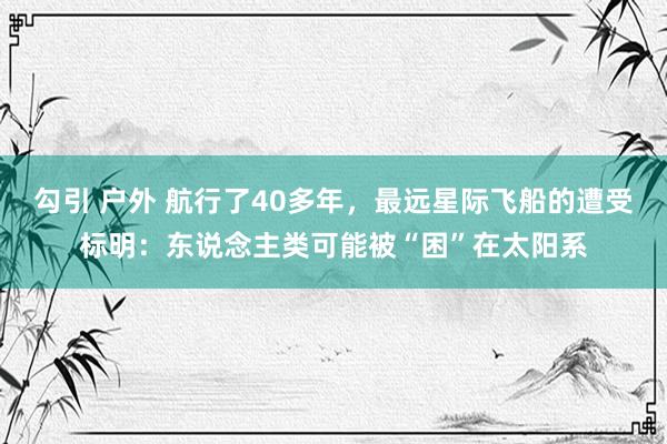 勾引 户外 航行了40多年，最远星际飞船的遭受标明：东说念主类可能被“困”在太阳系