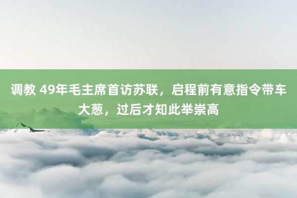 调教 49年毛主席首访苏联，启程前有意指令带车大葱，过后才知此举崇高