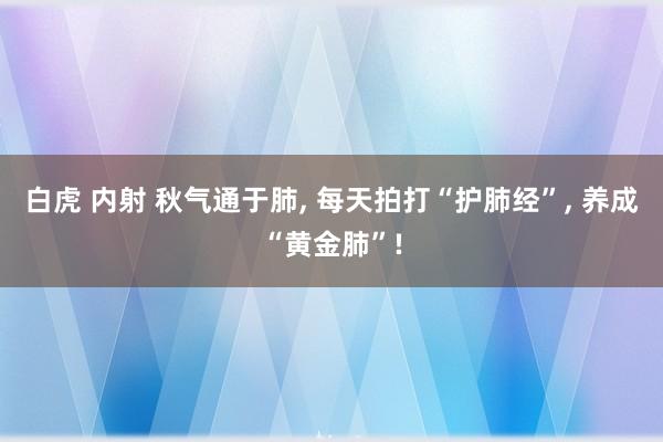 白虎 内射 秋气通于肺, 每天拍打“护肺经”, 养成“黄金肺”!