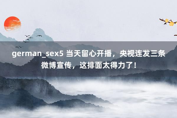 german_sex5 当天留心开播，央视连发三条微博宣传，这排面太得力了！