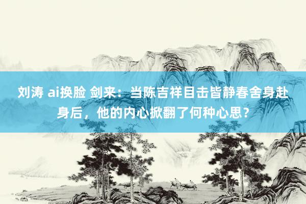 刘涛 ai换脸 剑来：当陈吉祥目击皆静春舍身赴身后，他的内心掀翻了何种心思？