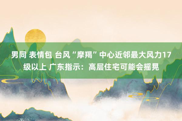 男同 表情包 台风“摩羯”中心近邻最大风力17级以上 广东指示：高层住宅可能会摇晃