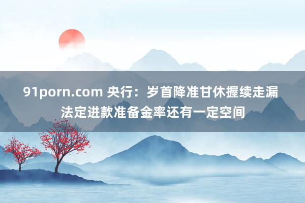 91porn.com 央行：岁首降准甘休握续走漏 法定进款准备金率还有一定空间