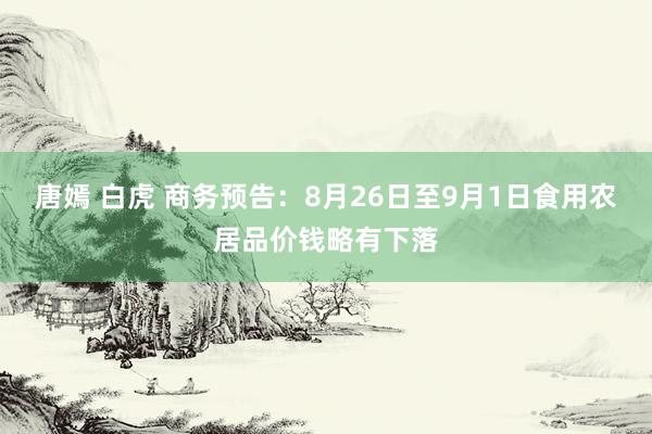 唐嫣 白虎 商务预告：8月26日至9月1日食用农居品价钱略有下落