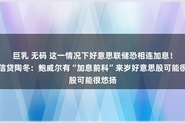 巨乳 无码 这一情况下好意思联储恐相连加息！瑞士信贷陶冬：鲍威尔有“加息前科”来岁好意思股可能很悠扬