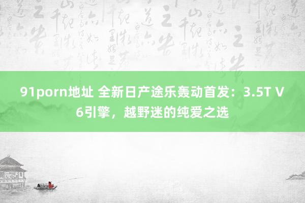 91porn地址 全新日产途乐轰动首发：3.5T V6引擎，越野迷的纯爱之选