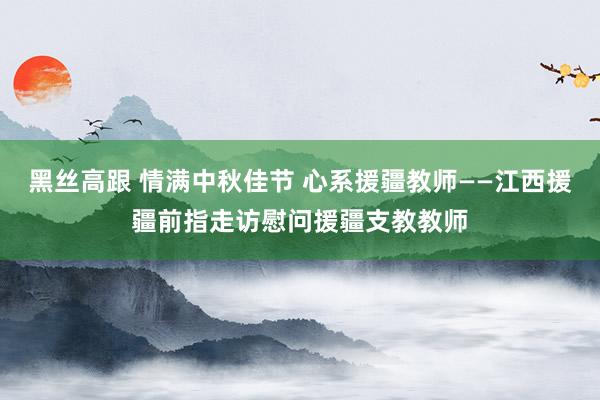 黑丝高跟 情满中秋佳节 心系援疆教师——江西援疆前指走访慰问援疆支教教师