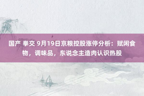 国产 拳交 9月19日京粮控股涨停分析：赋闲食物，调味品，东说念主造肉认识热股