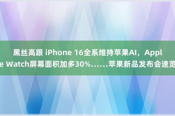 黑丝高跟 iPhone 16全系维持苹果AI，Apple Watch屏幕面积加多30%……苹果新品发布会速览