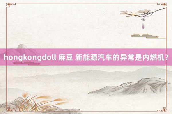 hongkongdoll 麻豆 新能源汽车的异常是内燃机？