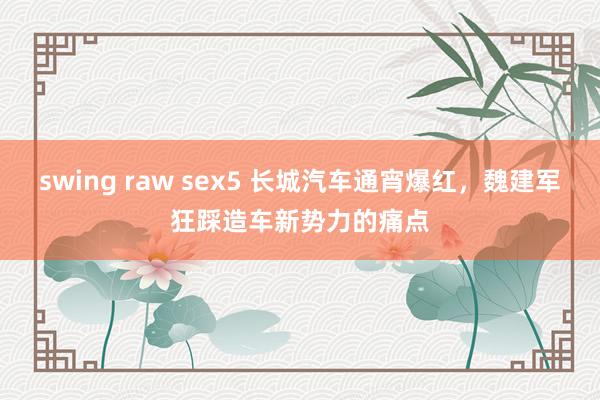 swing raw sex5 长城汽车通宵爆红，魏建军狂踩造车新势力的痛点