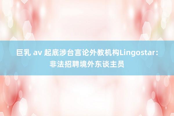 巨乳 av 起底涉台言论外教机构Lingostar：非法招聘境外东谈主员