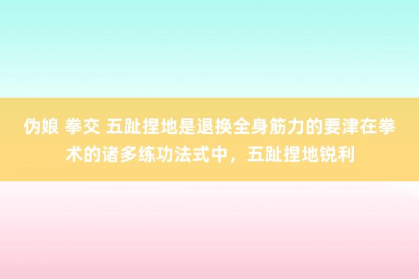 伪娘 拳交 五趾捏地是退换全身筋力的要津在拳术的诸多练功法式中，五趾捏地锐利